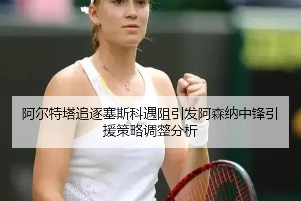 阿尔特塔追逐塞斯科遇阻引发阿森纳中锋引援策略调整分析